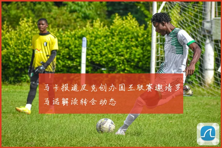 马卡报道皮克创办国王联赛邀请罗马诺解读转会动态