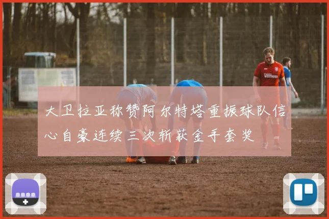 大卫拉亚称赞阿尔特塔重振球队信心自豪连续三次斩获金手套奖