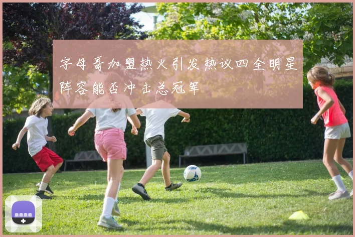 字母哥加盟热火引发热议四全明星阵容能否冲击总冠军