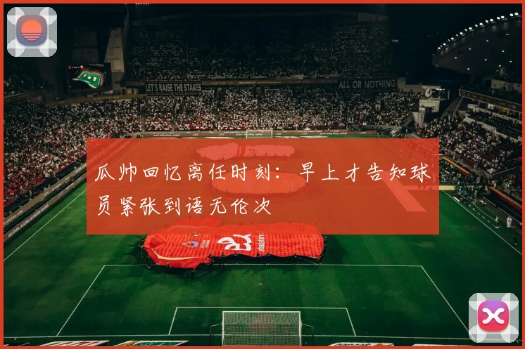 瓜帅回忆离任时刻：早上才告知球员紧张到语无伦次