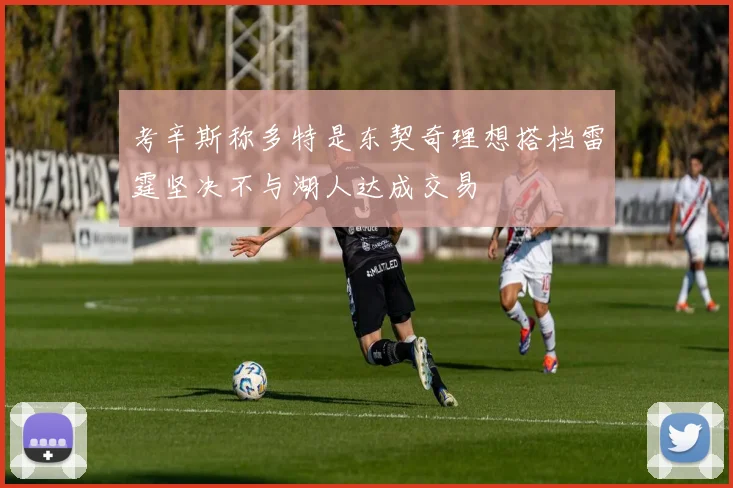 考辛斯称多特是东契奇理想搭档雷霆坚决不与湖人达成交易