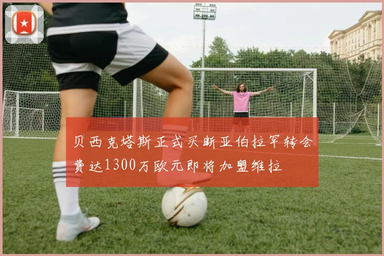 贝西克塔斯正式买断亚伯拉罕转会费达1300万欧元即将加盟维拉
