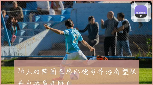 76人对阵国王恩比德与乔治有望联手出战争夺胜利